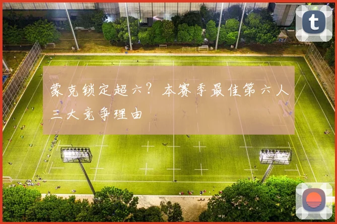 蒙克锁定超六?本赛季最佳第六人三大竞争理由