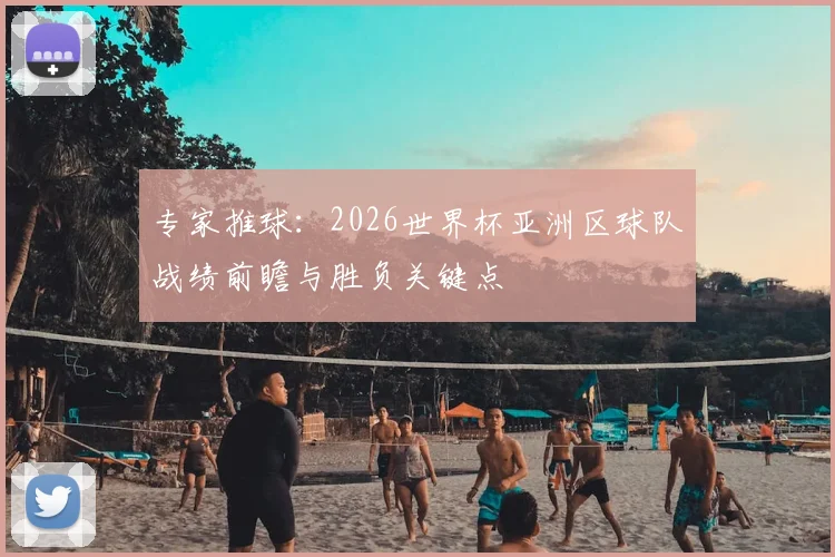 专家推球：2026世界杯亚洲区球队战绩前瞻与胜负关键点