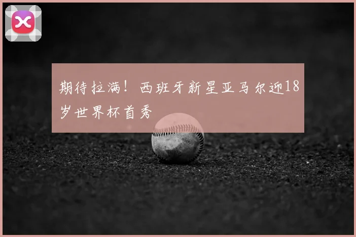 期待拉满!西班牙新星亚马尔迎18岁世界杯首秀