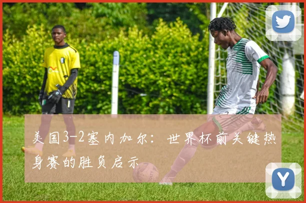 美国3-2塞内加尔：世界杯前关键热身赛的胜负启示