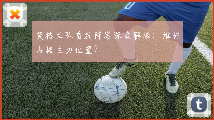 英格兰队首发阵容深度解读：谁将占据主力位置？