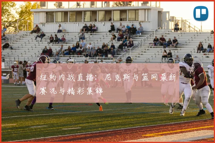 纽约内战直播:尼克斯与篮网最新赛况与精彩集锦