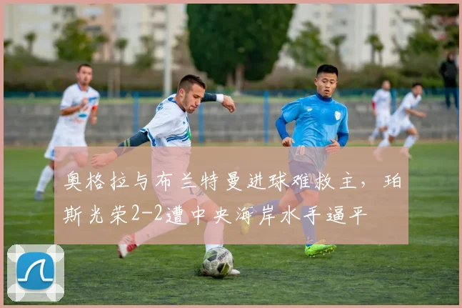 奥格拉与布兰特曼进球难救主,珀斯光荣2-2遭中央海岸水手逼平