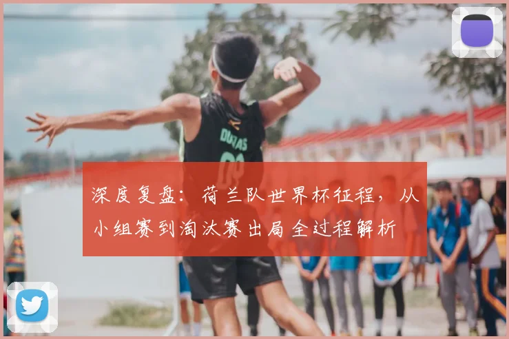 深度复盘：荷兰队世界杯征程，从小组赛到淘汰赛出局全过程解析