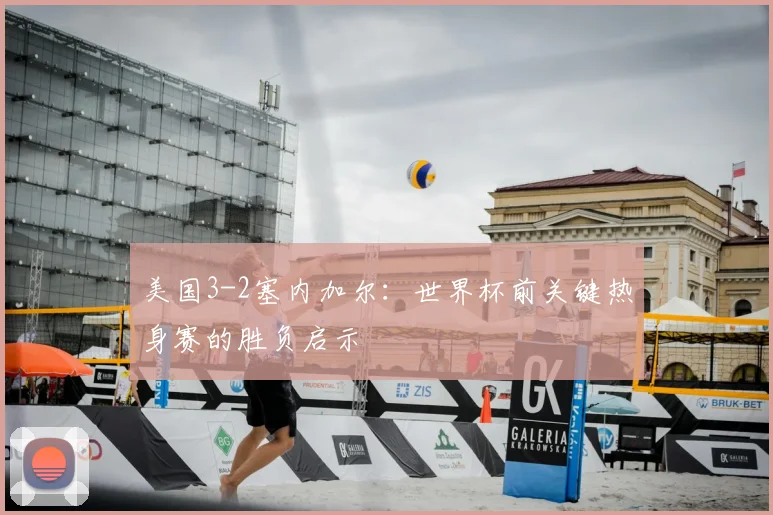 美国3-2塞内加尔:世界杯前关键热身赛的胜负启示