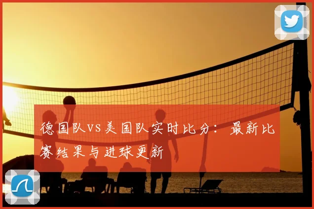 德国队vs美国队实时比分:最新比赛结果与进球更新