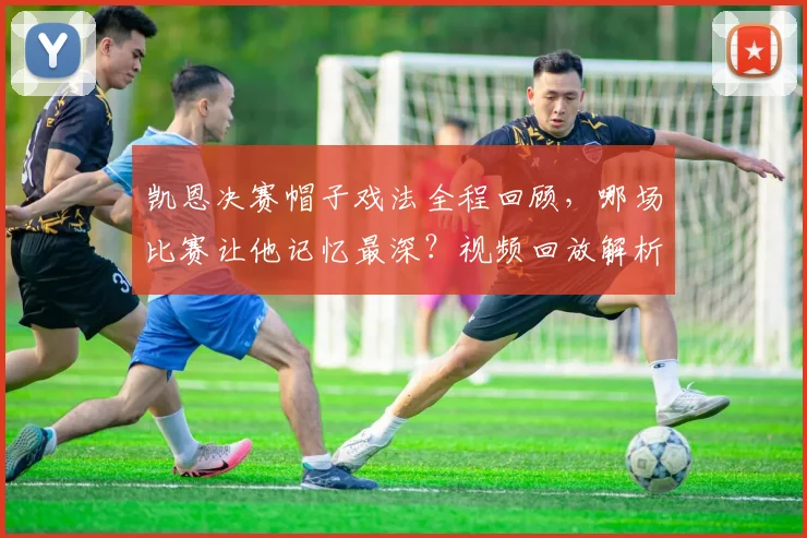凯恩决赛帽子戏法全程回顾,哪场比赛让他记忆最深?视频回放解析