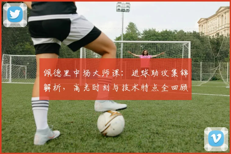 佩德里中场大师课:进球助攻集锦解析,高光时刻与技术特点全回顾