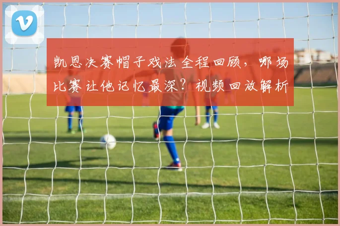 凯恩决赛帽子戏法全程回顾，哪场比赛让他记忆最深？视频回放解析