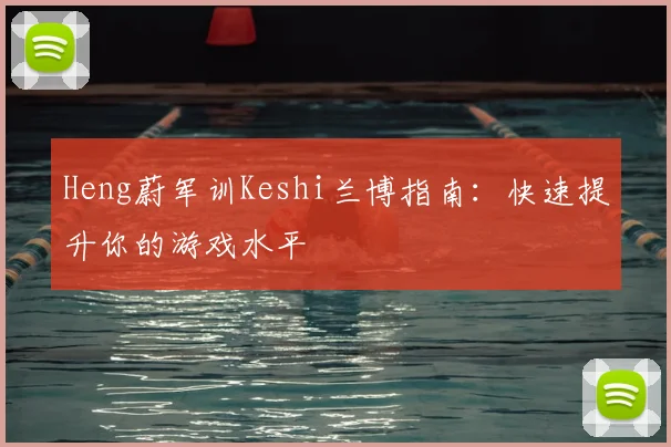 Heng蔚军训Keshi兰博指南：快速提升你的游戏水平