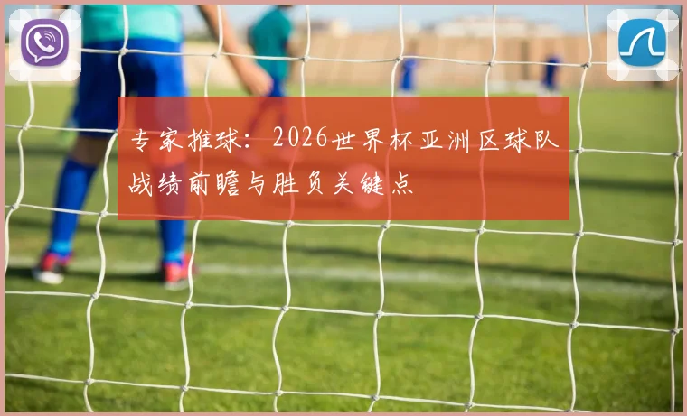 专家推球：2026世界杯亚洲区球队战绩前瞻与胜负关键点