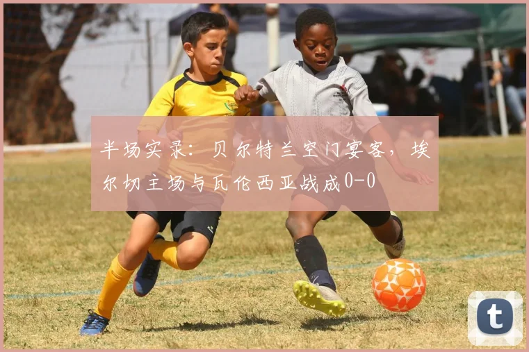 半场实录：贝尔特兰空门宴客，埃尔切主场与瓦伦西亚战成0-0