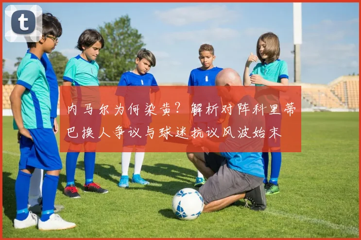 内马尔为何染黄?解析对阵科里蒂巴换人争议与球迷抗议风波始末